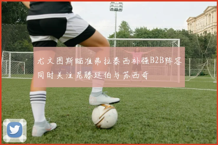 尤文图斯瞄准弗拉泰西补强B2B阵容同时关注昆滕廷伯与苏西奇