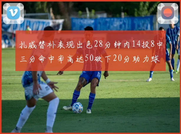 扎威替补表现出色28分钟内14投8中三分命中率高达50砍下20分助力球队进攻稳定