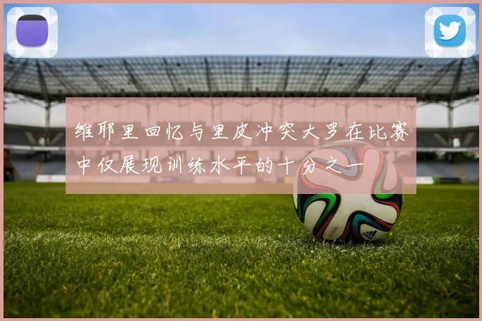 维耶里回忆与里皮冲突大罗在比赛中仅展现训练水平的十分之一