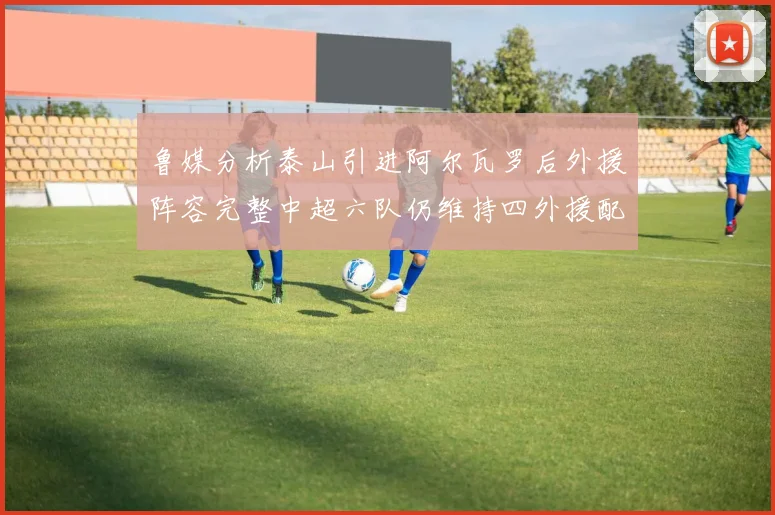 鲁媒分析泰山引进阿尔瓦罗后外援阵容完整中超六队仍维持四外援配置