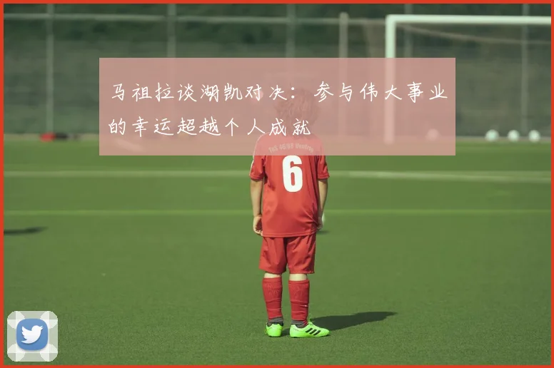 马祖拉谈湖凯对决：参与伟大事业的幸运超越个人成就