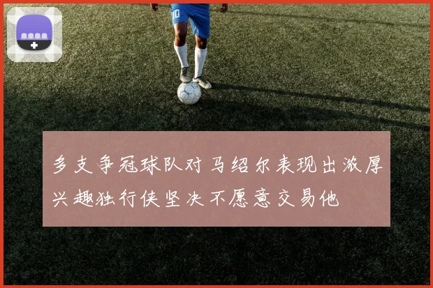 多支争冠球队对马绍尔表现出浓厚兴趣独行侠坚决不愿意交易他