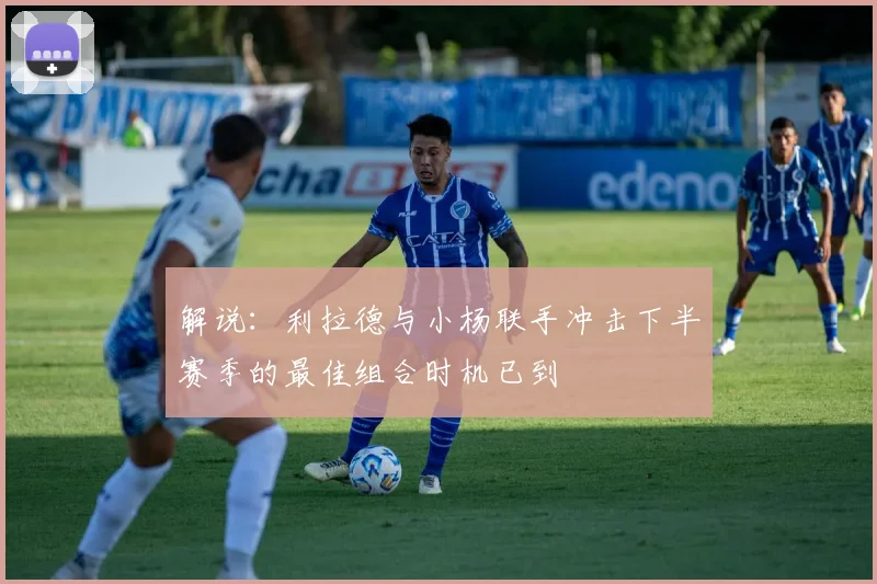 解说：利拉德与小杨联手冲击下半赛季的最佳组合时机已到