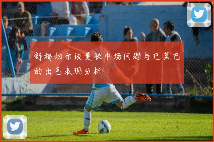 舒梅切尔谈曼联中场问题与巴莱巴的出色表现分析