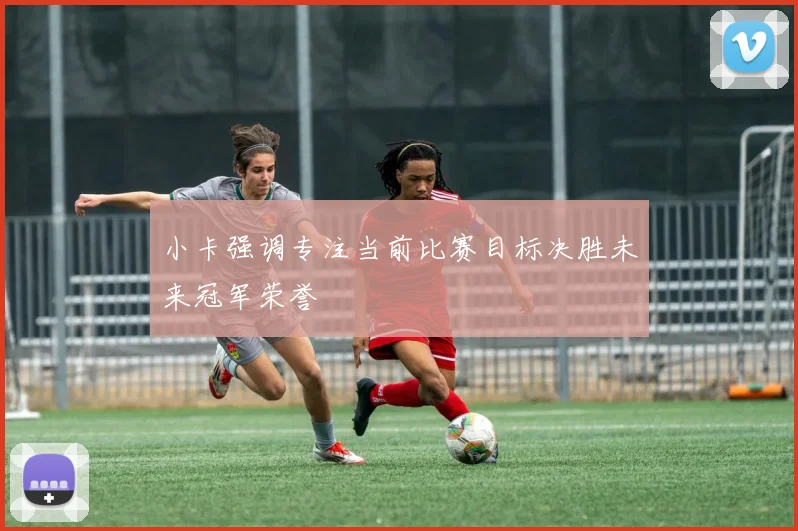 小卡强调专注当前比赛目标决胜未来冠军荣誉
