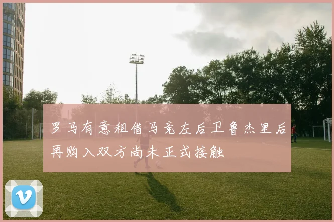 罗马有意租借马竞左后卫鲁杰里后再购入双方尚未正式接触