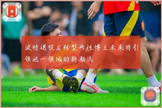 波特退役后转型两性博主未来将引领这一领域的新潮流