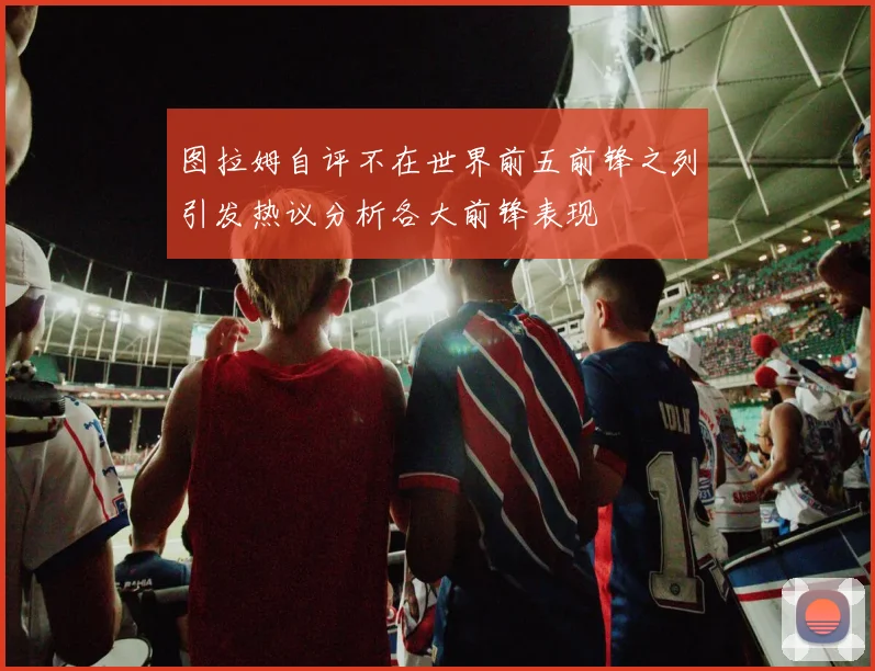 图拉姆自评不在世界前五前锋之列引发热议分析各大前锋表现