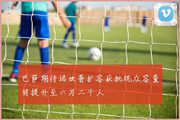 巴萨期待诺坎普扩容获批观众容量将提升至六万二千人