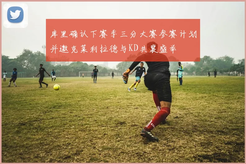 库里确认下赛季三分大赛参赛计划并邀克莱利拉德与KD共襄盛举