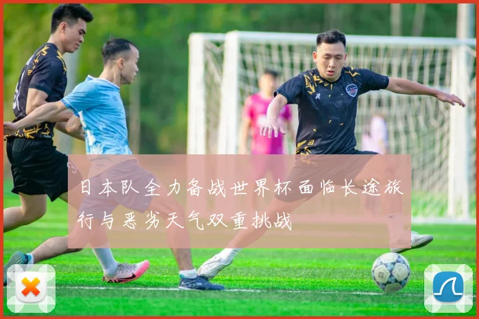 日本队全力备战世界杯面临长途旅行与恶劣天气双重挑战