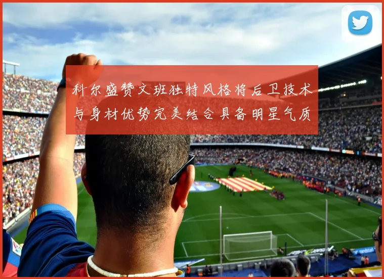 科尔盛赞文班独特风格将后卫技术与身材优势完美结合具备明星气质与球队形象
