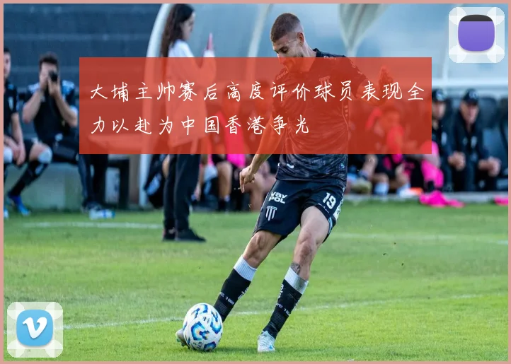大埔主帅赛后高度评价球员表现全力以赴为中国香港争光