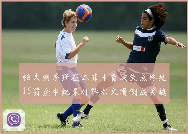 帕夫利季斯在本菲卡首次失点终结15罚全中纪录对阵尤文滑倒成关键时刻