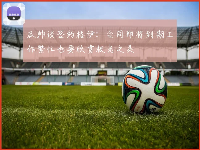 瓜帅谈签约格伊：合同即将到期工作繁忙也要欣赏极光之美