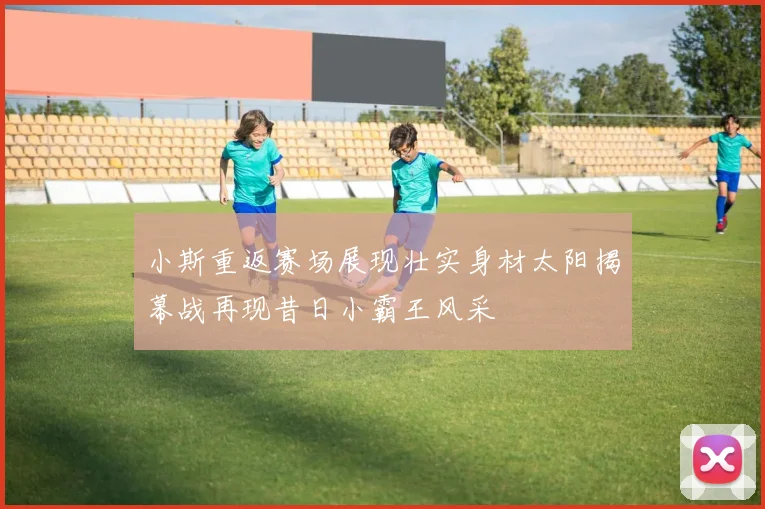 小斯重返赛场展现壮实身材太阳揭幕战再现昔日小霸王风采