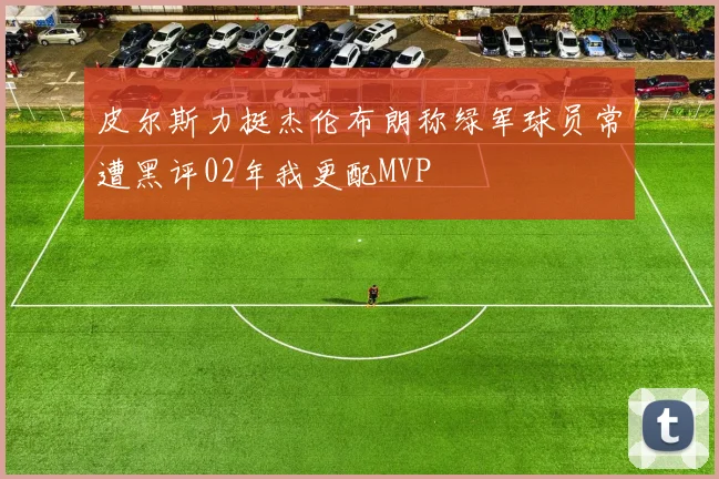 皮尔斯力挺杰伦布朗称绿军球员常遭黑评02年我更配MVP