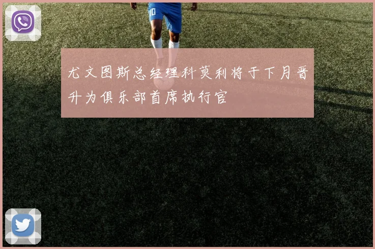 尤文图斯总经理科莫利将于下月晋升为俱乐部首席执行官