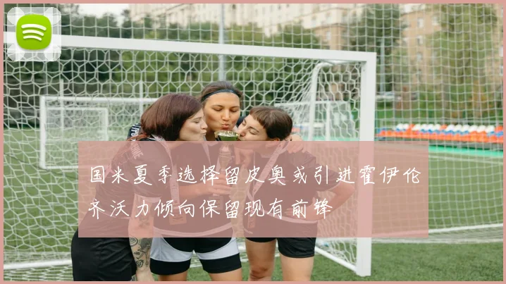 国米夏季选择留皮奥或引进霍伊伦齐沃力倾向保留现有前锋