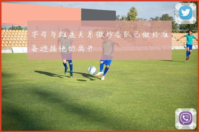 字母与雄鹿关系微妙各队已做好准备迎接他的离开
