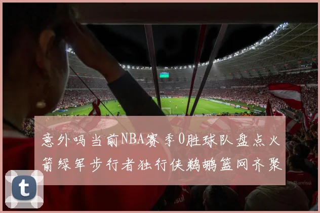 意外吗当前NBA赛季0胜球队盘点火箭绿军步行者独行侠鹈鹕篮网齐聚