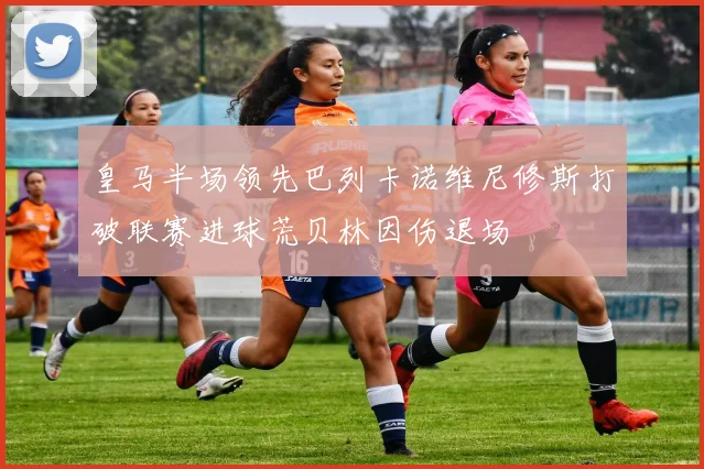 皇马半场领先巴列卡诺维尼修斯打破联赛进球荒贝林因伤退场