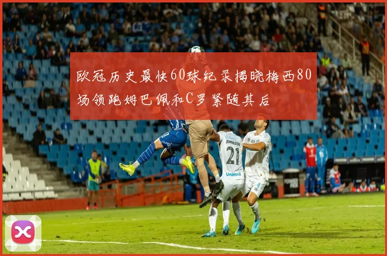 欧冠历史最快60球纪录揭晓梅西80场领跑姆巴佩和C罗紧随其后