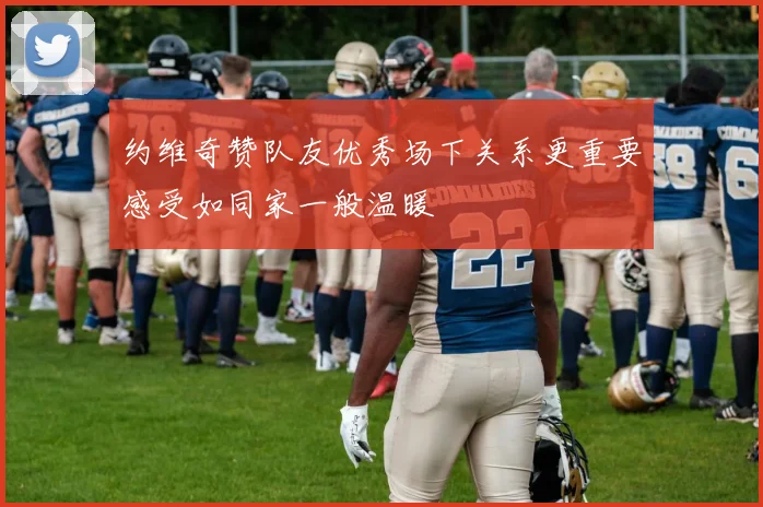 约维奇赞队友优秀场下关系更重要感受如同家一般温暖