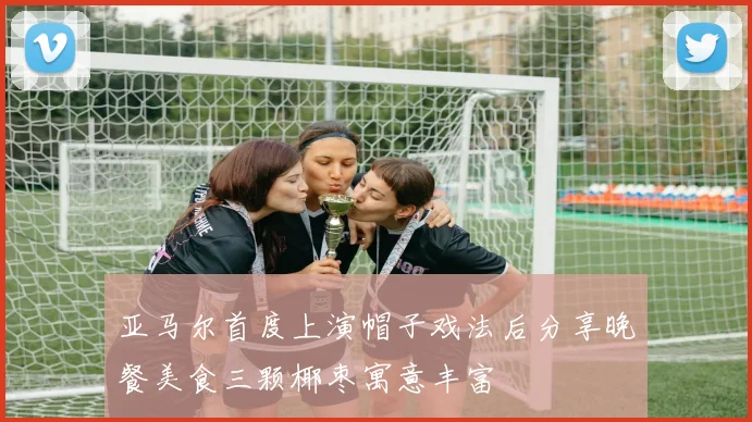 亚马尔首度上演帽子戏法后分享晚餐美食三颗椰枣寓意丰富