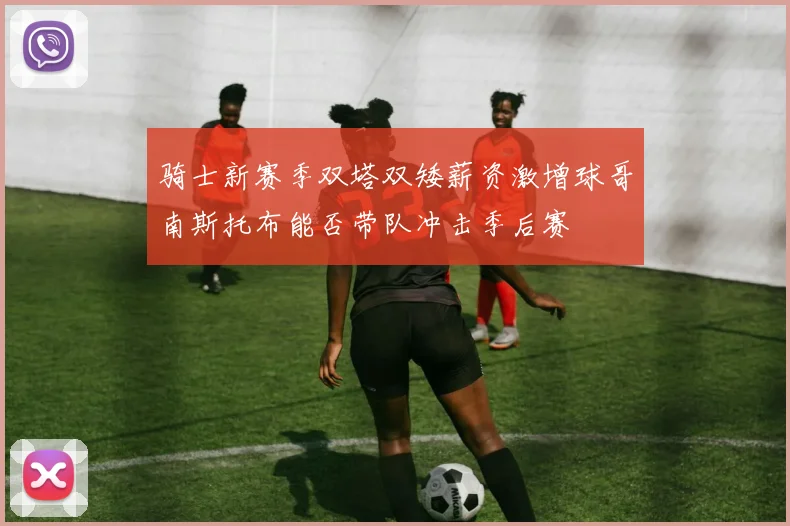 骑士新赛季双塔双矮薪资激增球哥南斯托布能否带队冲击季后赛