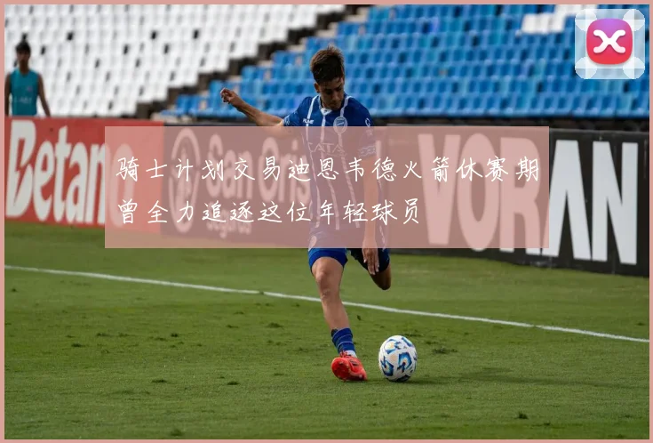 骑士计划交易迪恩韦德火箭休赛期曾全力追逐这位年轻球员