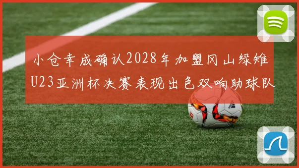 小仓幸成确认2028年加盟冈山绿雉U23亚洲杯决赛表现出色双响助球队夺冠