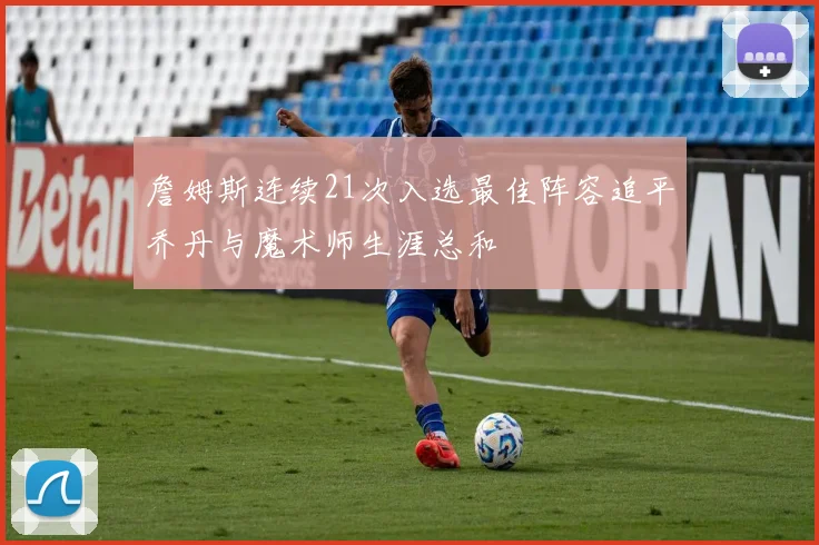 詹姆斯连续21次入选最佳阵容追平乔丹与魔术师生涯总和