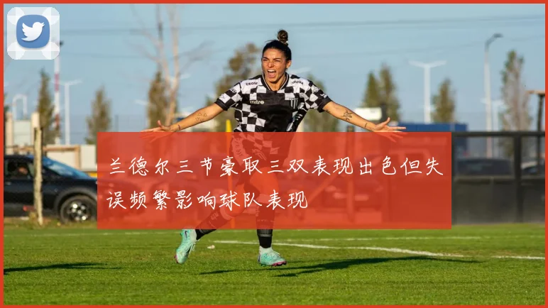 兰德尔三节豪取三双表现出色但失误频繁影响球队表现