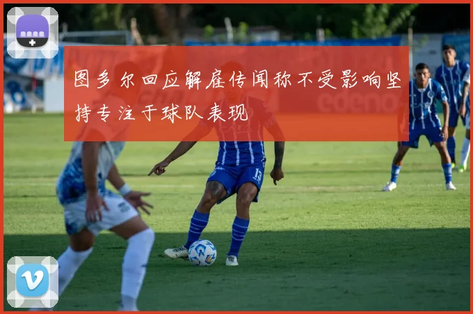 图多尔回应解雇传闻称不受影响坚持专注于球队表现