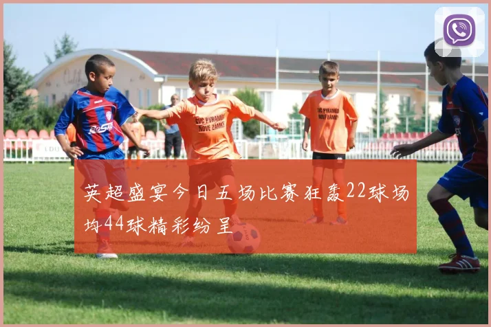 英超盛宴今日五场比赛狂轰22球场均44球精彩纷呈