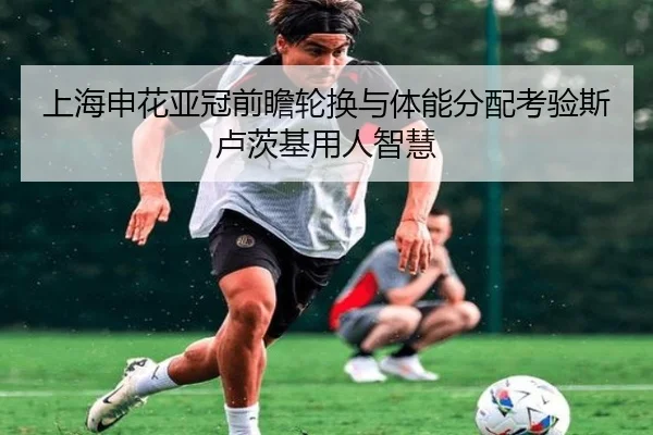 上海申花亚冠前瞻轮换与体能分配考验斯卢茨基用人智慧